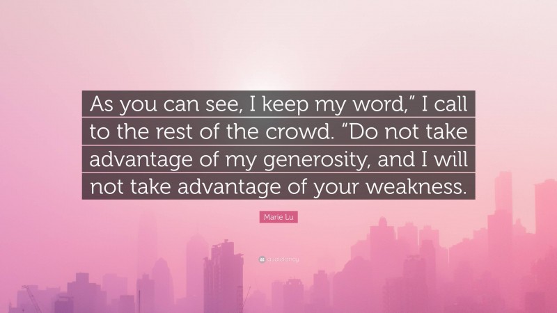 Marie Lu Quote: “As you can see, I keep my word,” I call to the rest of the crowd. “Do not take advantage of my generosity, and I will not take advantage of your weakness.”