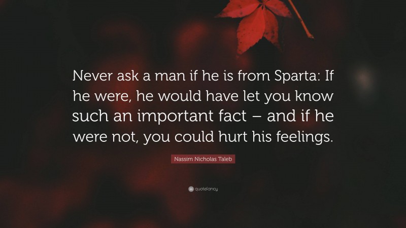 Nassim Nicholas Taleb Quote: “Never ask a man if he is from Sparta: If he were, he would have let you know such an important fact – and if he were not, you could hurt his feelings.”