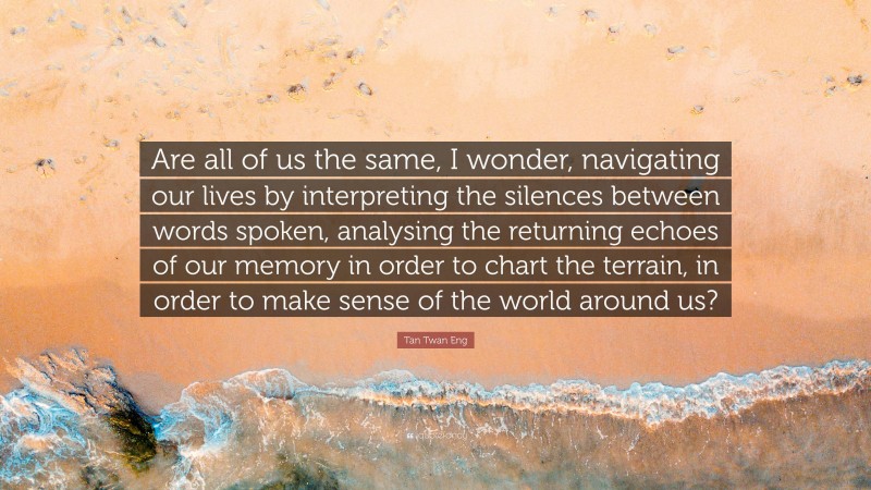 Tan Twan Eng Quote: “Are all of us the same, I wonder, navigating our lives by interpreting the silences between words spoken, analysing the returning echoes of our memory in order to chart the terrain, in order to make sense of the world around us?”