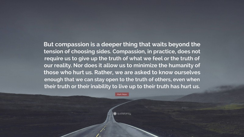 Mark Nepo Quote: “But compassion is a deeper thing that waits beyond the tension of choosing sides. Compassion, in practice, does not require us to give up the truth of what we feel or the truth of our reality. Nor does it allow us to minimize the humanity of those who hurt us. Rather, we are asked to know ourselves enough that we can stay open to the truth of others, even when their truth or their inability to live up to their truth has hurt us.”