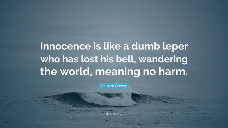 Graham Greene Quote: “Innocence is like a dumb leper who has lost his bell, wandering the world, meaning no harm.”