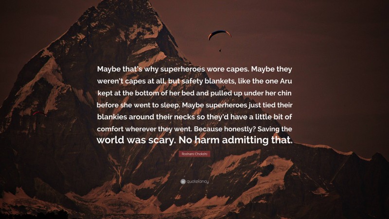 Roshani Chokshi Quote: “Maybe that’s why superheroes wore capes. Maybe they weren’t capes at all, but safety blankets, like the one Aru kept at the bottom of her bed and pulled up under her chin before she went to sleep. Maybe superheroes just tied their blankies around their necks so they’d have a little bit of comfort wherever they went. Because honestly? Saving the world was scary. No harm admitting that.”