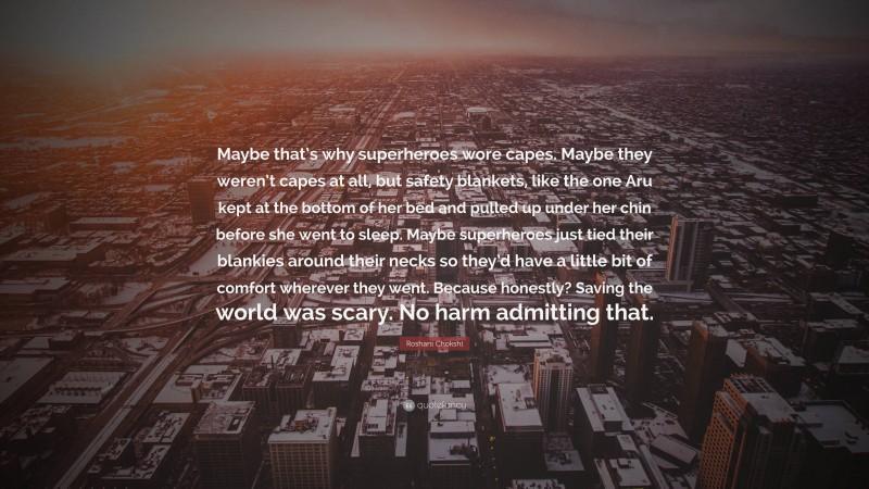 Roshani Chokshi Quote: “Maybe that’s why superheroes wore capes. Maybe they weren’t capes at all, but safety blankets, like the one Aru kept at the bottom of her bed and pulled up under her chin before she went to sleep. Maybe superheroes just tied their blankies around their necks so they’d have a little bit of comfort wherever they went. Because honestly? Saving the world was scary. No harm admitting that.”