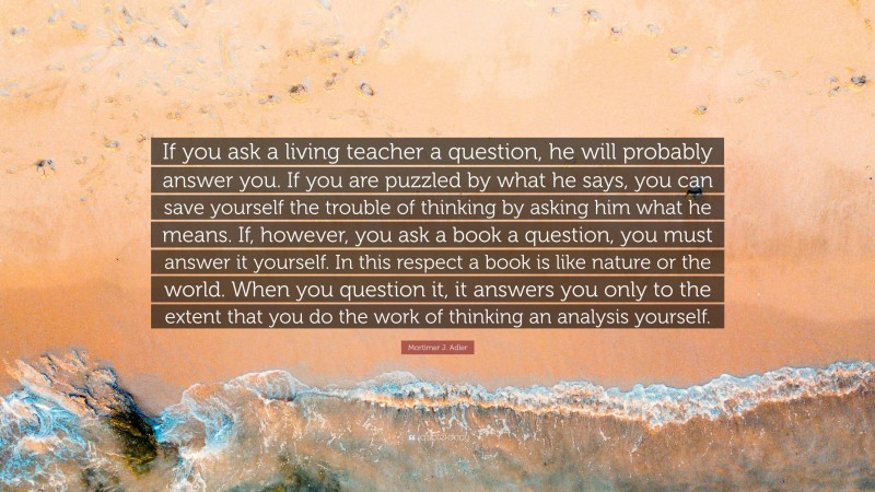 Mortimer J. Adler Quote: “If you ask a living teacher a question, he will probably answer you. If you are puzzled by what he says, you can save yourself the trouble of thinking by asking him what he means. If, however, you ask a book a question, you must answer it yourself. In this respect a book is like nature or the world. When you question it, it answers you only to the extent that you do the work of thinking an analysis yourself.”