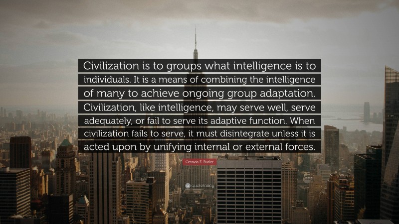 Octavia E. Butler Quote: “Civilization is to groups what intelligence is to individuals. It is a means of combining the intelligence of many to achieve ongoing group adaptation. Civilization, like intelligence, may serve well, serve adequately, or fail to serve its adaptive function. When civilization fails to serve, it must disintegrate unless it is acted upon by unifying internal or external forces.”