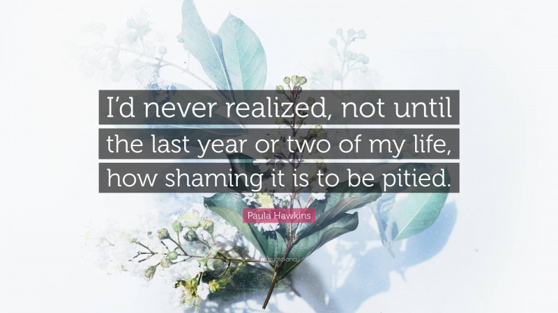 Paula Hawkins Quote: “I’d never realized, not until the last year or two of my life, how shaming it is to be pitied.”