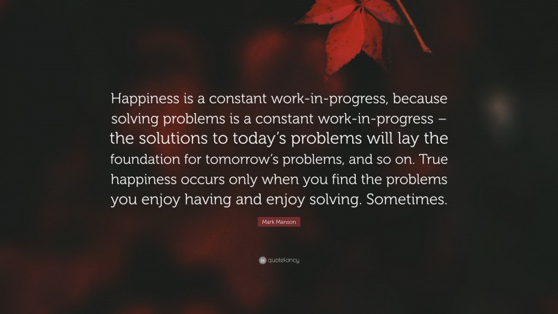 Mark Manson Quote: “Happiness is a constant work-in-progress, because solving problems is a constant work-in-progress – the solutions to today’s problems will lay the foundation for tomorrow’s problems, and so on. True happiness occurs only when you find the problems you enjoy having and enjoy solving. Sometimes.”