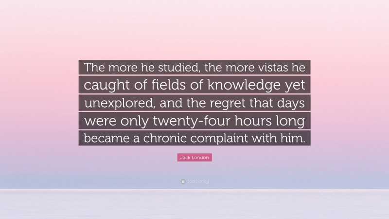 Jack London Quote: “The more he studied, the more vistas he caught of fields of knowledge yet unexplored, and the regret that days were only twenty-four hours long became a chronic complaint with him.”