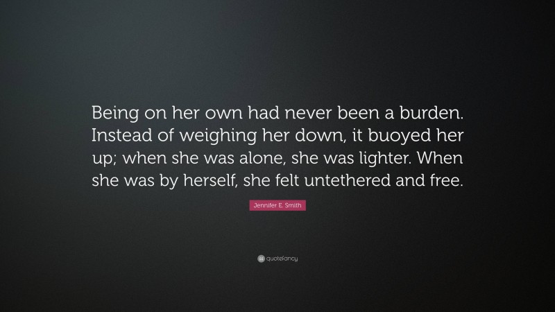 Jennifer E. Smith Quote: “Being on her own had never been a burden. Instead of weighing her down, it buoyed her up; when she was alone, she was lighter. When she was by herself, she felt untethered and free.”