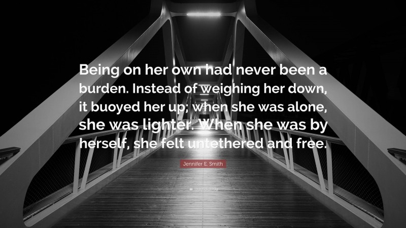 Jennifer E. Smith Quote: “Being on her own had never been a burden. Instead of weighing her down, it buoyed her up; when she was alone, she was lighter. When she was by herself, she felt untethered and free.”