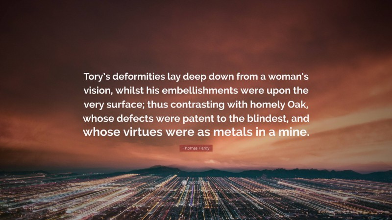 Thomas Hardy Quote: “Tory’s deformities lay deep down from a woman’s vision, whilst his embellishments were upon the very surface; thus contrasting with homely Oak, whose defects were patent to the blindest, and whose virtues were as metals in a mine.”