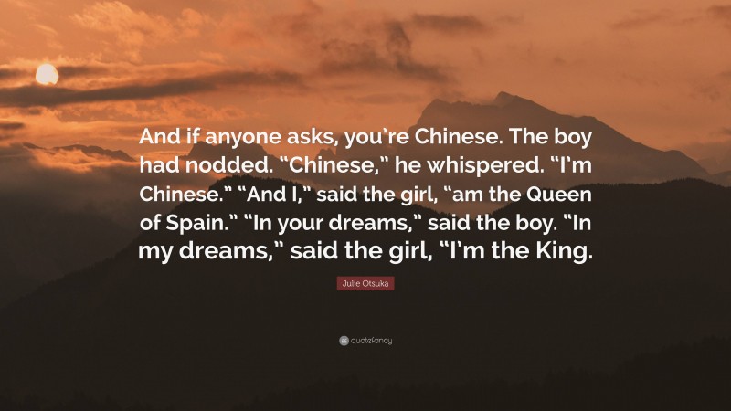 Julie Otsuka Quote: “And if anyone asks, you’re Chinese. The boy had nodded. “Chinese,” he whispered. “I’m Chinese.” “And I,” said the girl, “am the Queen of Spain.” “In your dreams,” said the boy. “In my dreams,” said the girl, “I’m the King.”