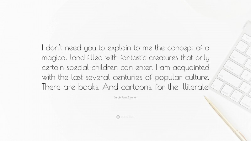 Sarah Rees Brennan Quote: “I don’t need you to explain to me the concept of a magical land filled with fantastic creatures that only certain special children can enter. I am acquainted with the last several centuries of popular culture. There are books. And cartoons, for the illiterate.”