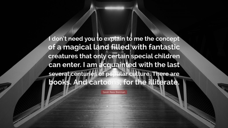 Sarah Rees Brennan Quote: “I don’t need you to explain to me the concept of a magical land filled with fantastic creatures that only certain special children can enter. I am acquainted with the last several centuries of popular culture. There are books. And cartoons, for the illiterate.”