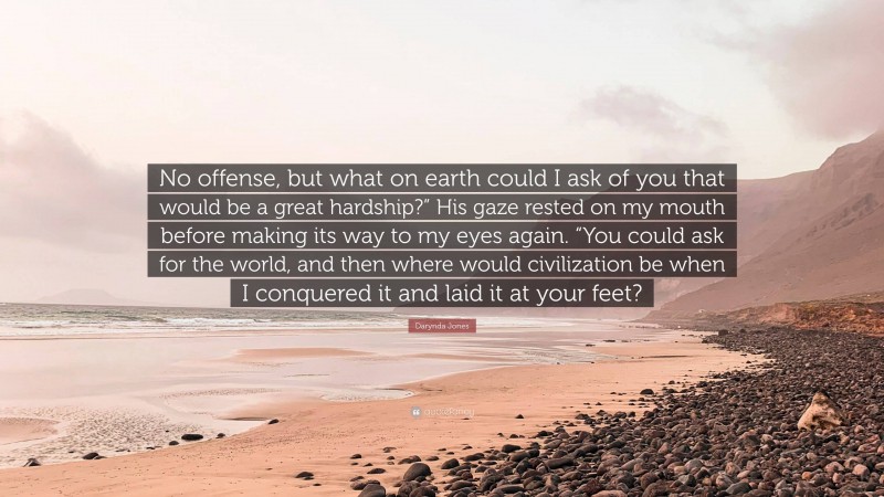 Darynda Jones Quote: “No offense, but what on earth could I ask of you that would be a great hardship?” His gaze rested on my mouth before making its way to my eyes again. “You could ask for the world, and then where would civilization be when I conquered it and laid it at your feet?”