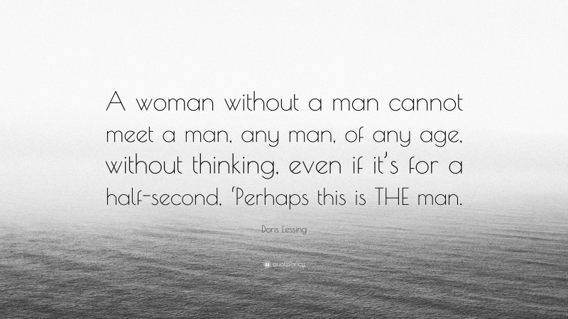 Doris Lessing Quote: “A woman without a man cannot meet a man, any man, of any age, without thinking, even if it’s for a half-second, ‘Perhaps this is THE man.”