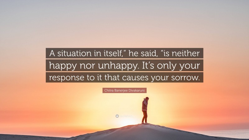 Chitra Banerjee Divakaruni Quote: “A situation in itself,” he said, “is neither happy nor unhappy. It’s only your response to it that causes your sorrow.”