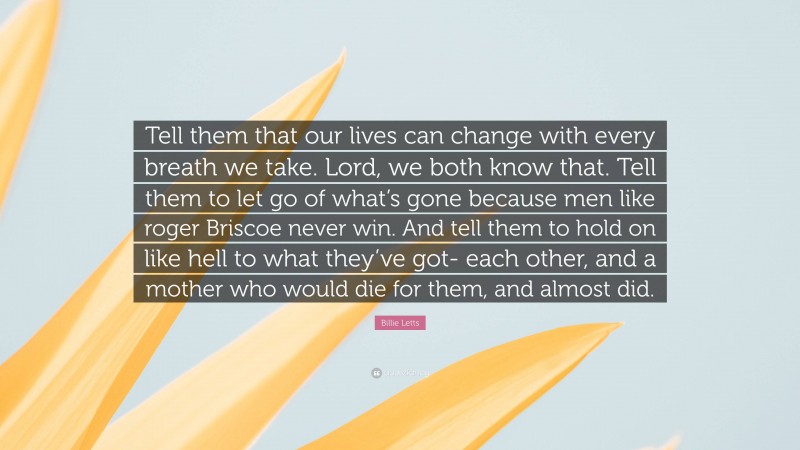 Billie Letts Quote: “Tell them that our lives can change with every breath we take. Lord, we both know that. Tell them to let go of what’s gone because men like roger Briscoe never win. And tell them to hold on like hell to what they’ve got- each other, and a mother who would die for them, and almost did.”