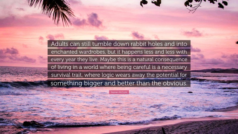 Seanan McGuire Quote: “Adults can still tumble down rabbit holes and into enchanted wardrobes, but it happens less and less with every year they live. Maybe this is a natural consequence of living in a world where being careful is a necessary survival trait, where logic wears away the potential for something bigger and better than the obvious.”