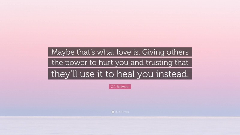 C.J. Redwine Quote: “Maybe that’s what love is. Giving others the power to hurt you and trusting that they’ll use it to heal you instead.”