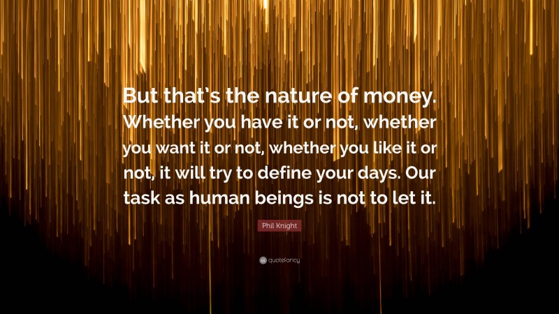 Phil Knight Quote: “But that’s the nature of money. Whether you have it or not, whether you want it or not, whether you like it or not, it will try to define your days. Our task as human beings is not to let it.”