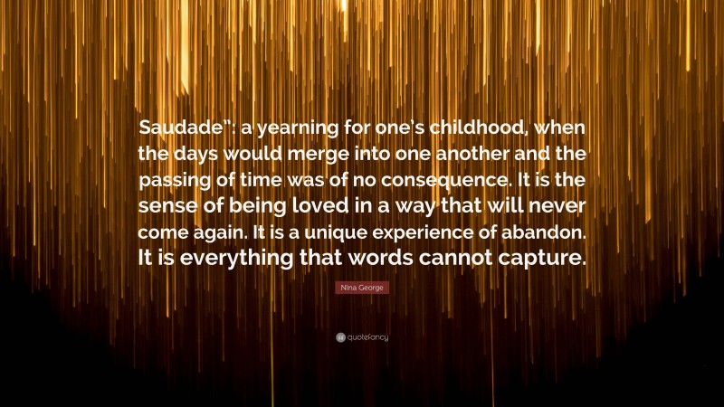 Nina George Quote: “Saudade”: a yearning for one’s childhood, when the days would merge into one another and the passing of time was of no consequence. It is the sense of being loved in a way that will never come again. It is a unique experience of abandon. It is everything that words cannot capture.”