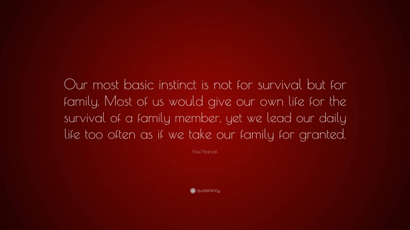 Paul Pearsall Quote: “Our most basic instinct is not for survival but for family. Most of us would give our own life for the survival of a family member, yet we lead our daily life too often as if we take our family for granted.”