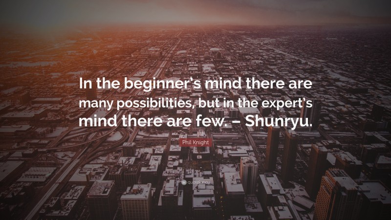 Phil Knight Quote: “In the beginner’s mind there are many possibilities, but in the expert’s mind there are few. – Shunryu.”