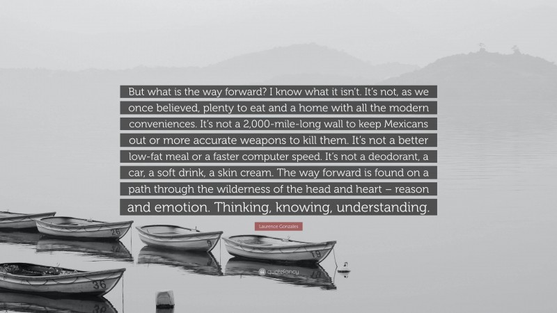 Laurence Gonzales Quote: “But what is the way forward? I know what it isn’t. It’s not, as we once believed, plenty to eat and a home with all the modern conveniences. It’s not a 2,000-mile-long wall to keep Mexicans out or more accurate weapons to kill them. It’s not a better low-fat meal or a faster computer speed. It’s not a deodorant, a car, a soft drink, a skin cream. The way forward is found on a path through the wilderness of the head and heart – reason and emotion. Thinking, knowing, understanding.”