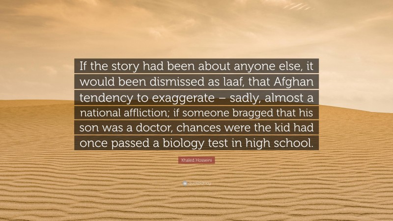 Khaled Hosseini Quote: “If the story had been about anyone else, it would been dismissed as laaf, that Afghan tendency to exaggerate – sadly, almost a national affliction; if someone bragged that his son was a doctor, chances were the kid had once passed a biology test in high school.”