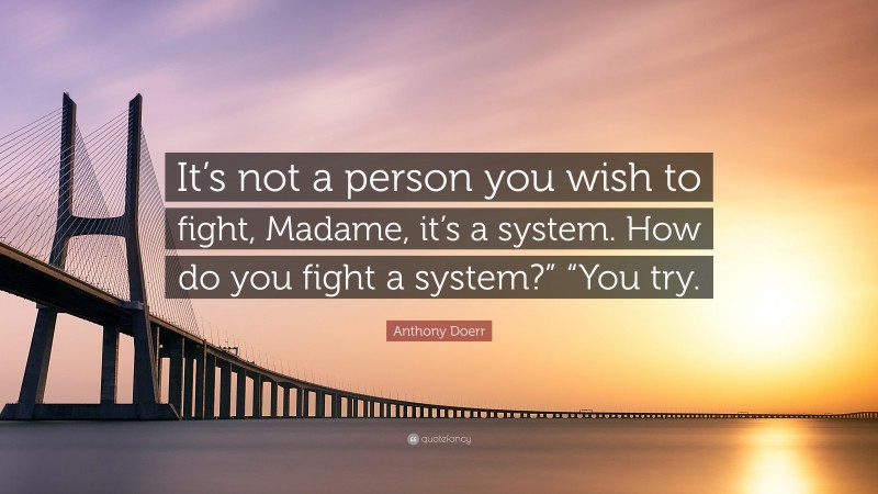 Anthony Doerr Quote: “It’s not a person you wish to fight, Madame, it’s a system. How do you fight a system?” “You try.”