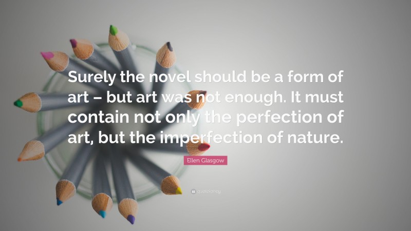 Ellen Glasgow Quote: “Surely the novel should be a form of art – but art was not enough. It must contain not only the perfection of art, but the imperfection of nature.”