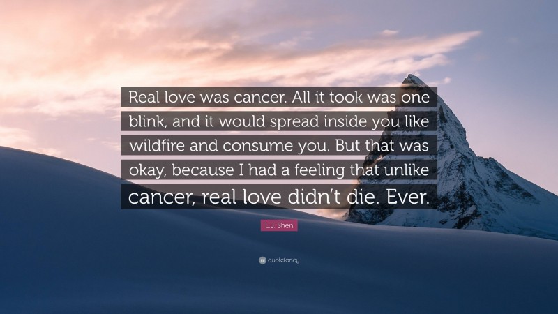 L.J. Shen Quote: “Real love was cancer. All it took was one blink, and it would spread inside you like wildfire and consume you. But that was okay, because I had a feeling that unlike cancer, real love didn’t die. Ever.”