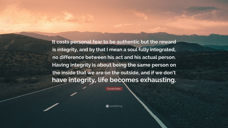 Donald Miller Quote: “It costs personal fear to be authentic but the reward is integrity, and by that I mean a soul fully integrated, no difference between his act and his actual person. Having integrity is about being the same person on the inside that we are on the outside, and if we don’t have integrity, life becomes exhausting.”