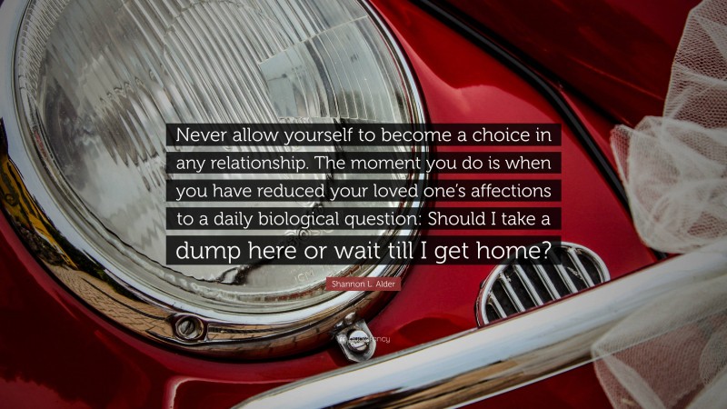 Shannon L. Alder Quote: “Never allow yourself to become a choice in any relationship. The moment you do is when you have reduced your loved one’s affections to a daily biological question: Should I take a dump here or wait till I get home?”