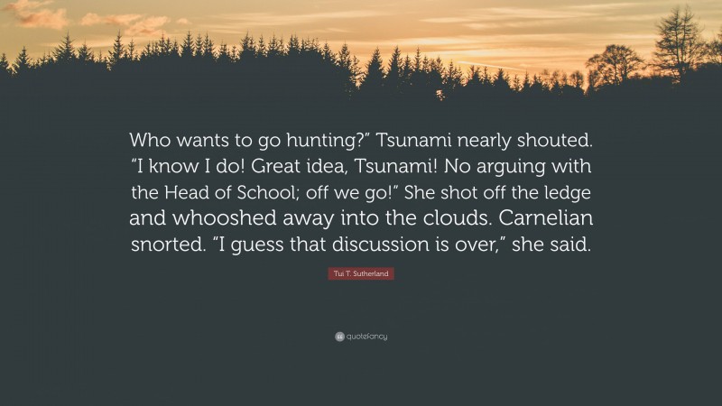 Tui T. Sutherland Quote: “Who wants to go hunting?” Tsunami nearly shouted. “I know I do! Great idea, Tsunami! No arguing with the Head of School; off we go!” She shot off the ledge and whooshed away into the clouds. Carnelian snorted. “I guess that discussion is over,” she said.”