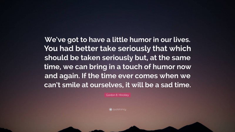 Gordon B. Hinckley Quote: “We’ve got to have a little humor in our lives. You had better take seriously that which should be taken seriously but, at the same time, we can bring in a touch of humor now and again. If the time ever comes when we can’t smile at ourselves, it will be a sad time.”