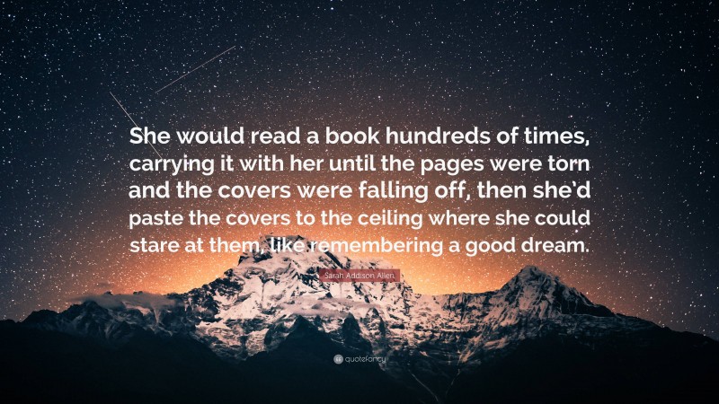 Sarah Addison Allen Quote: “She would read a book hundreds of times, carrying it with her until the pages were torn and the covers were falling off, then she’d paste the covers to the ceiling where she could stare at them, like remembering a good dream.”