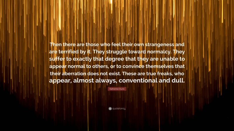 Katherine Dunn Quote: “Then there are those who feel their own strangeness and are terrified by it. They struggle toward normalcy. They suffer to exactly that degree that they are unable to appear normal to others, or to convince themselves that their aberration does not exist. These are true freaks, who appear, almost always, conventional and dull.”