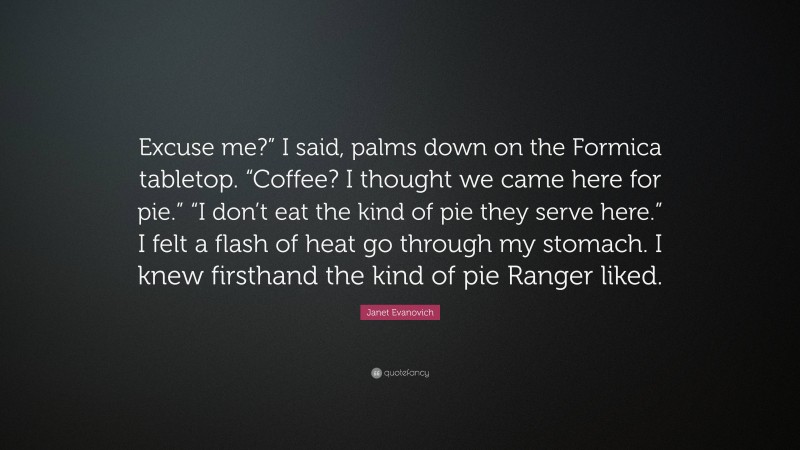 Janet Evanovich Quote: “Excuse me?” I said, palms down on the Formica tabletop. “Coffee? I thought we came here for pie.” “I don’t eat the kind of pie they serve here.” I felt a flash of heat go through my stomach. I knew firsthand the kind of pie Ranger liked.”