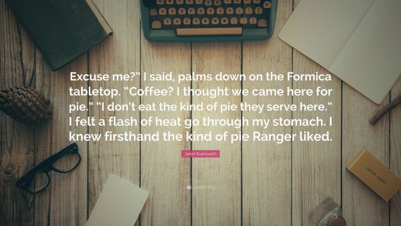 Janet Evanovich Quote: “Excuse me?” I said, palms down on the Formica tabletop. “Coffee? I thought we came here for pie.” “I don’t eat the kind of pie they serve here.” I felt a flash of heat go through my stomach. I knew firsthand the kind of pie Ranger liked.”