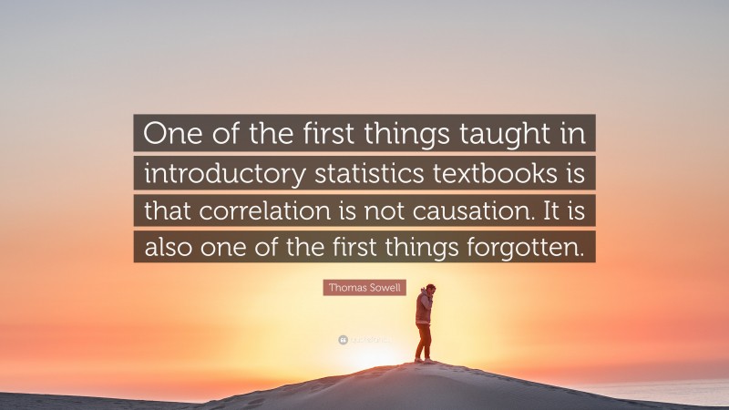 Thomas Sowell Quote: “One of the first things taught in introductory statistics textbooks is that correlation is not causation. It is also one of the first things forgotten.”