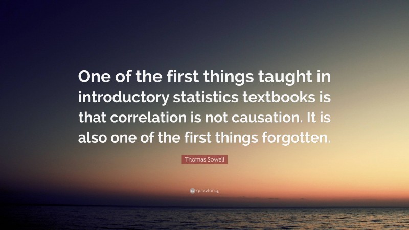 Thomas Sowell Quote: “One of the first things taught in introductory statistics textbooks is that correlation is not causation. It is also one of the first things forgotten.”