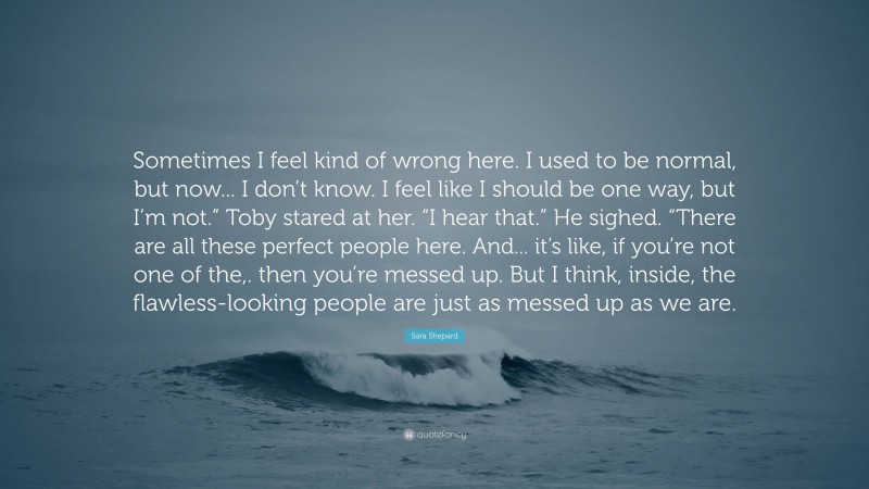 Sara Shepard Quote: “Sometimes I feel kind of wrong here. I used to be normal, but now... I don’t know. I feel like I should be one way, but I’m not.” Toby stared at her. “I hear that.” He sighed. “There are all these perfect people here. And... it’s like, if you’re not one of the,. then you’re messed up. But I think, inside, the flawless-looking people are just as messed up as we are.”