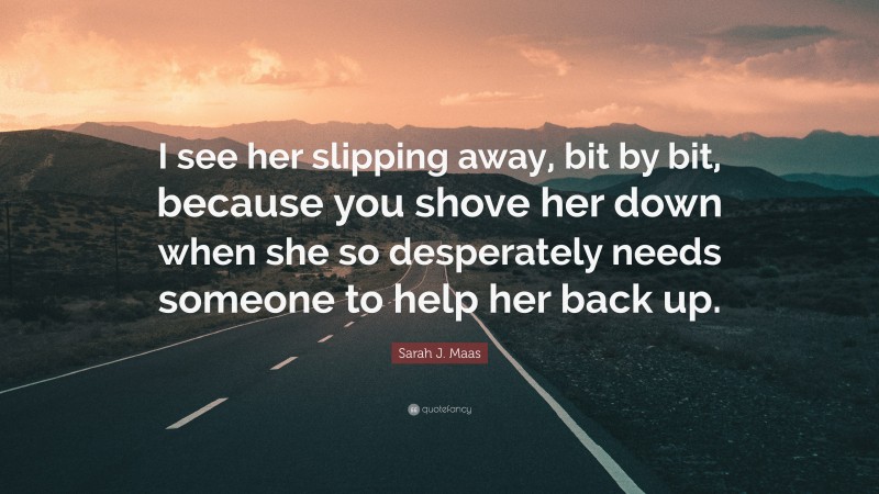 Sarah J. Maas Quote: “I see her slipping away, bit by bit, because you shove her down when she so desperately needs someone to help her back up.”