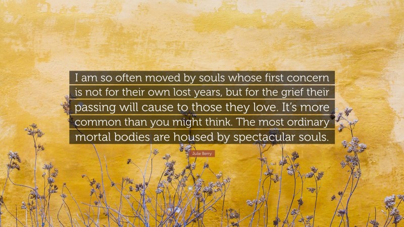 Julie Berry Quote: “I am so often moved by souls whose first concern is not for their own lost years, but for the grief their passing will cause to those they love. It’s more common than you might think. The most ordinary mortal bodies are housed by spectacular souls.”