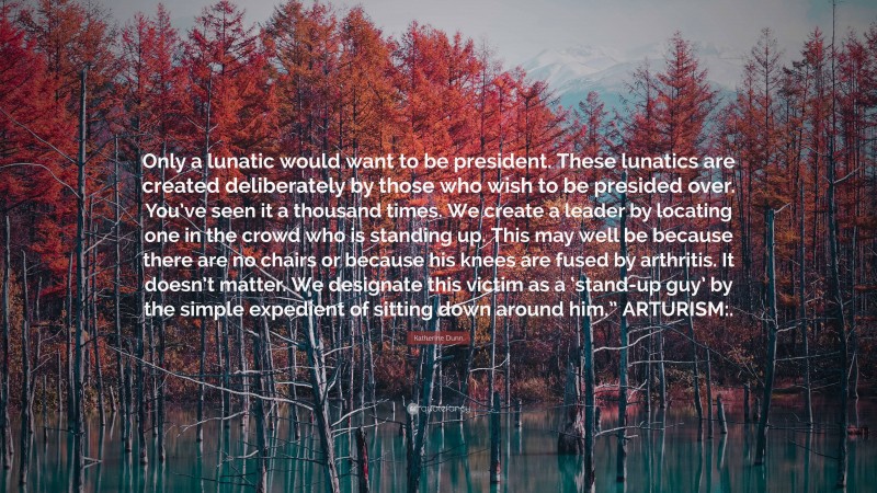 Katherine Dunn Quote: “Only a lunatic would want to be president. These lunatics are created deliberately by those who wish to be presided over. You’ve seen it a thousand times. We create a leader by locating one in the crowd who is standing up. This may well be because there are no chairs or because his knees are fused by arthritis. It doesn’t matter. We designate this victim as a ‘stand-up guy’ by the simple expedient of sitting down around him.” ARTURISM:.”