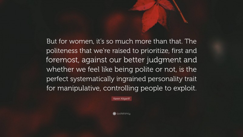 Karen Kilgariff Quote: “But for women, it’s so much more than that. The politeness that we’re raised to prioritize, first and foremost, against our better judgment and whether we feel like being polite or not, is the perfect systematically ingrained personality trait for manipulative, controlling people to exploit.”