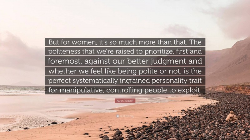 Karen Kilgariff Quote: “But for women, it’s so much more than that. The politeness that we’re raised to prioritize, first and foremost, against our better judgment and whether we feel like being polite or not, is the perfect systematically ingrained personality trait for manipulative, controlling people to exploit.”