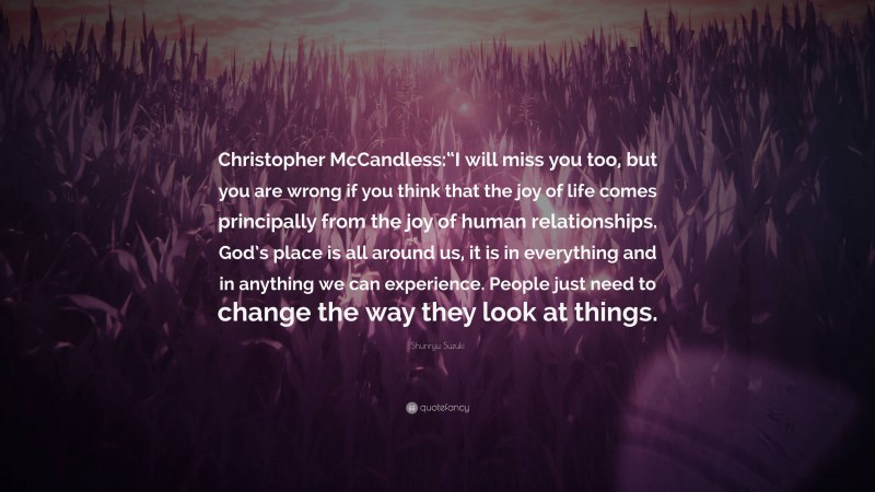 Shunryu Suzuki Quote: “Christopher McCandless:“I will miss you too, but you are wrong if you think that the joy of life comes principally from the joy of human relationships. God’s place is all around us, it is in everything and in anything we can experience. People just need to change the way they look at things.”
